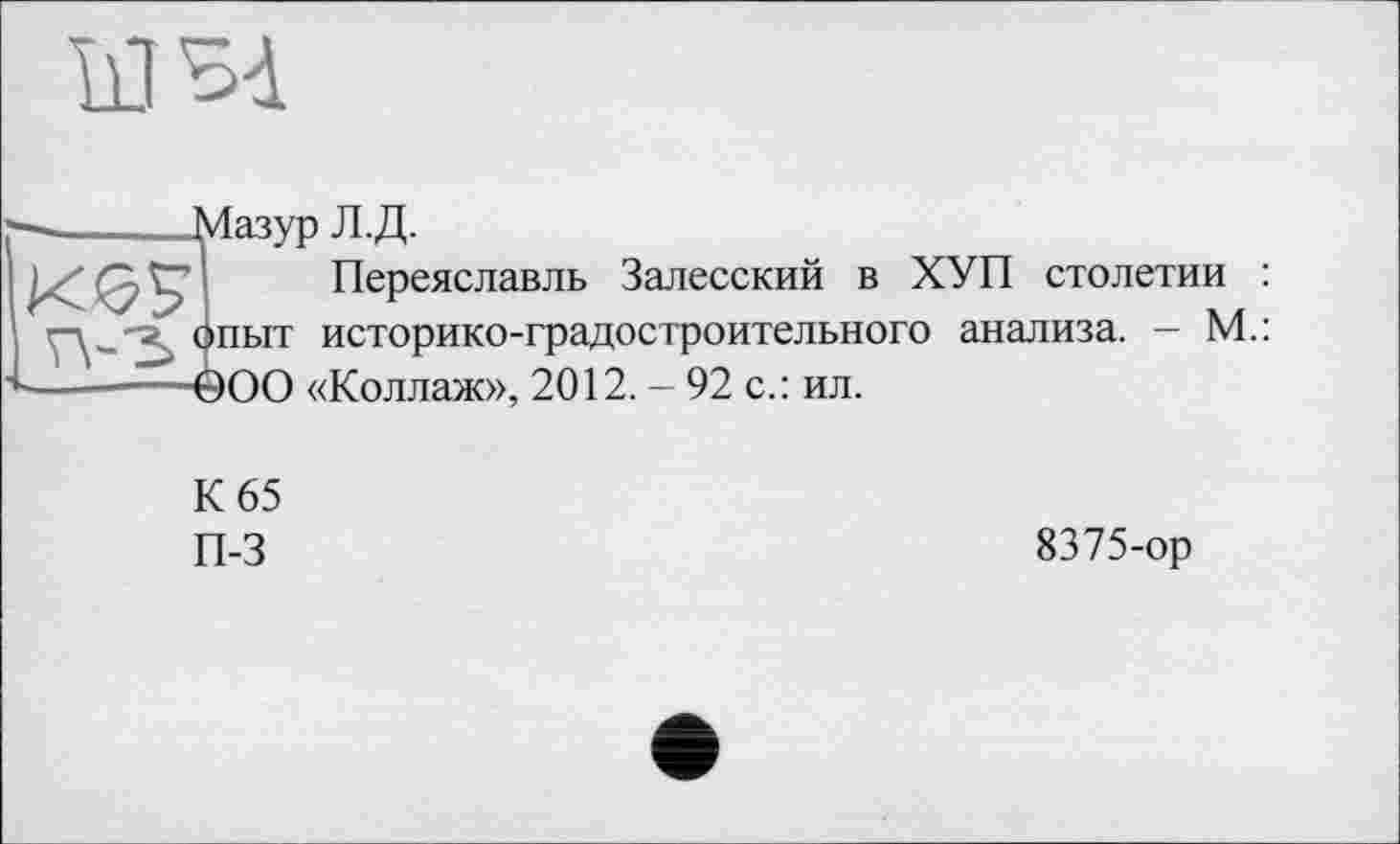 ﻿kl SA
j—._____Мазур Л.Д.
ке? Переяславль Залесский в ХУП столетии : ’	опыт историко-градостроительного анализа. - М.:
-— ООО «Коллаж», 2012. - 92 с.: ил.
К 65
П-3
8375-ор